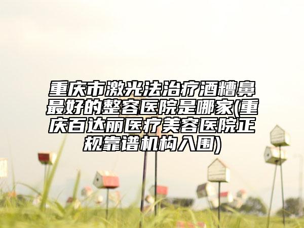 重慶市激光法治療酒糟鼻最好的整容醫(yī)院是哪家(重慶百達(dá)麗醫(yī)療美容醫(yī)院正規(guī)靠譜機(jī)構(gòu)入圍)