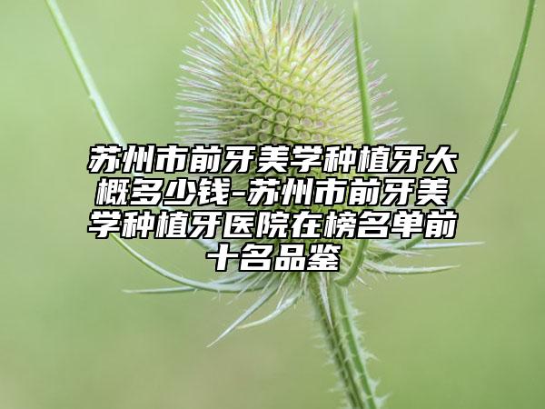 蘇州市前牙美學(xué)種植牙大概多少錢-蘇州市前牙美學(xué)種植牙醫(yī)院在榜名單前十名品鑒