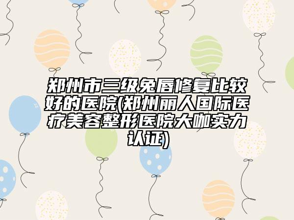 鄭州市三級兔唇修復比較好的醫(yī)院(鄭州麗人國際醫(yī)療美容整形醫(yī)院大咖實力認證)
