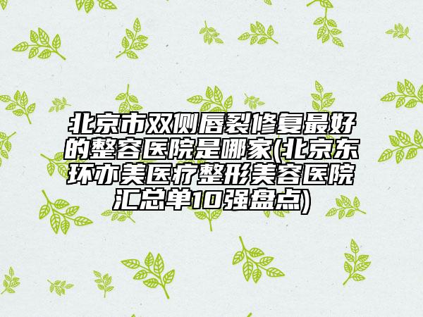 北京市雙側(cè)唇裂修復(fù)最好的整容醫(yī)院是哪家(北京東環(huán)亦美醫(yī)療整形美容醫(yī)院匯總單10強(qiáng)盤點(diǎn))