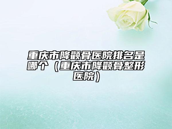 重慶市降顴骨醫(yī)院排名是哪個(gè)（重慶市降顴骨整形醫(yī)院）