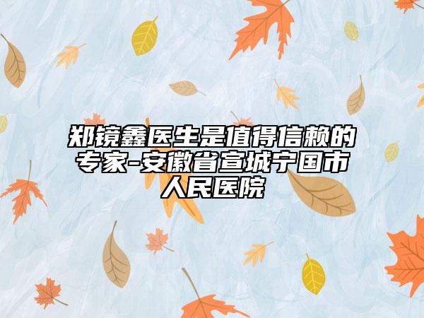 鄭鏡鑫醫(yī)生是值得信賴的專家-安徽省宣城寧國市人民醫(yī)院