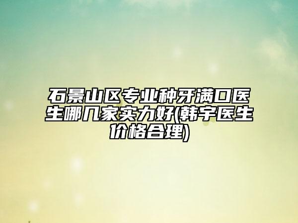 石景山區(qū)專業(yè)種牙滿口醫(yī)生哪幾家實力好(韓宇醫(yī)生價格合理)