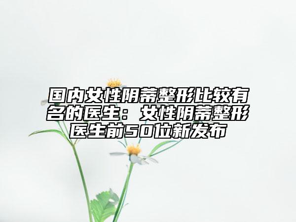 國(guó)內(nèi)女性陰蒂整形比較有名的醫(yī)生：女性陰蒂整形醫(yī)生前50位新發(fā)布