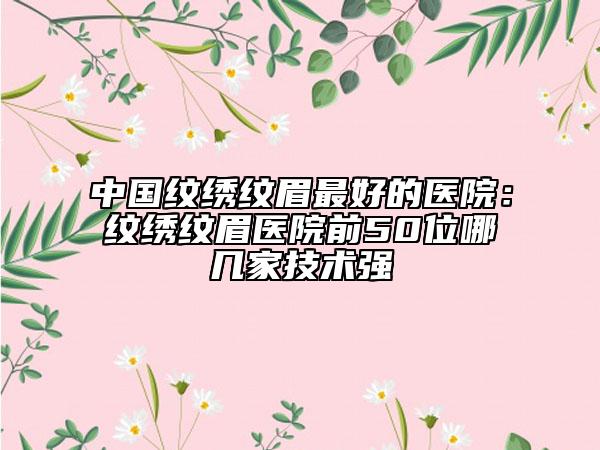 中國紋繡紋眉最好的醫(yī)院：紋繡紋眉醫(yī)院前50位哪幾家技術(shù)強(qiáng)
