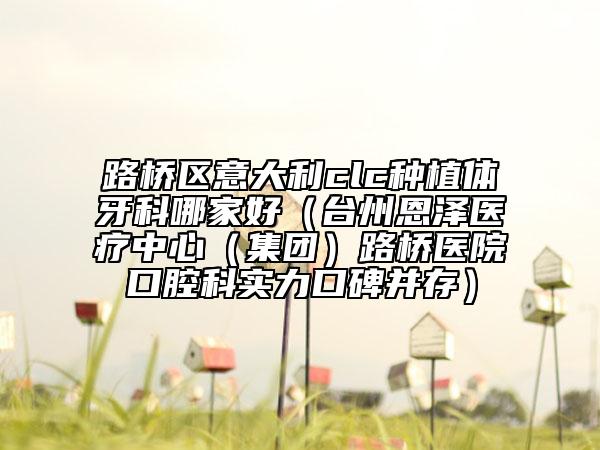 路橋區(qū)意大利clc種植體牙科哪家好（臺州恩澤醫(yī)療中心（集團）路橋醫(yī)院口腔科實力口碑并存）