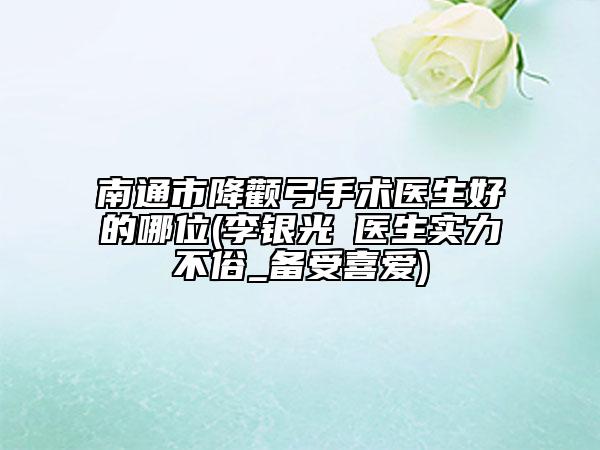 南通市降顴弓手術(shù)醫(yī)生好的哪位(李銀光?醫(yī)生實力不俗_備受喜愛)