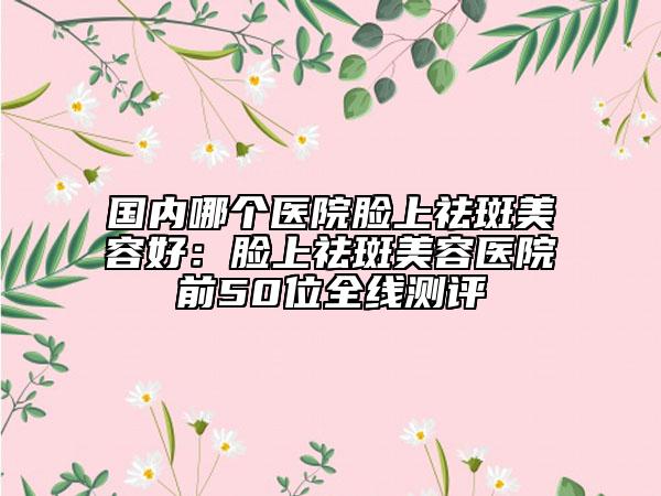 國內(nèi)哪個醫(yī)院臉上祛斑美容好:臉上祛斑美容醫(yī)院前50位全線測評