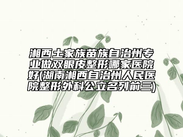湘西土家族苗族自治州專業(yè)做雙眼皮整形哪家醫(yī)院好(湖南湘西自治州人民醫(yī)院整形外科公立名列前三)