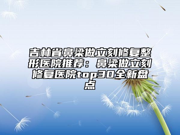 吉林省鼻梁做立刻修復(fù)整形醫(yī)院推薦：鼻梁做立刻修復(fù)醫(yī)院top30全新盤點(diǎn)