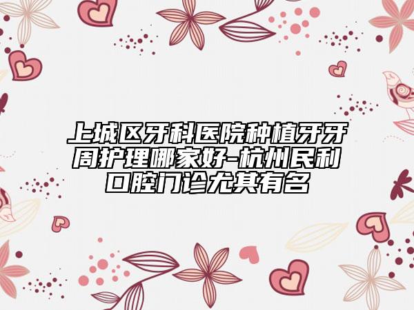 上城區(qū)牙科醫(yī)院種植牙牙周護理哪家好-杭州民利口腔門診尤其有名
