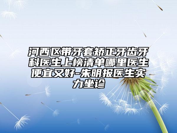 河西區(qū)帶牙套矯正牙齒牙科醫(yī)生上榜清單哪里醫(yī)生便宜又好-朱明報(bào)醫(yī)生實(shí)力坐診