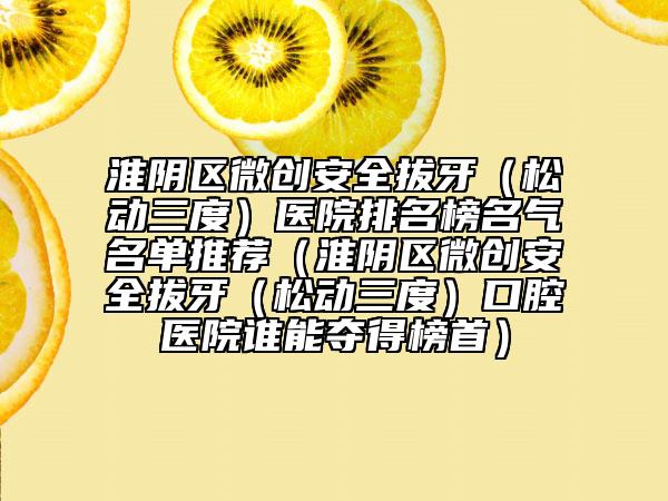 淮陰區(qū)微創(chuàng)安全拔牙（松動(dòng)三度）醫(yī)院排名榜名氣名單推薦（淮陰區(qū)微創(chuàng)安全拔牙（松動(dòng)三度）口腔醫(yī)院誰能奪得榜首）