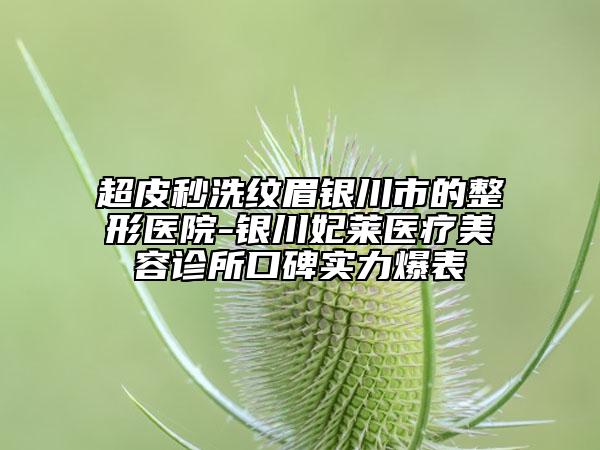 超皮秒洗紋眉銀川市的整形醫(yī)院-銀川妃萊醫(yī)療美容診所口碑實力爆表