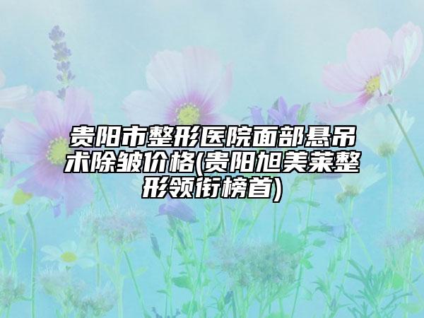 貴陽市整形醫(yī)院面部懸吊術除皺價格(貴陽旭美萊整形領銜榜首)