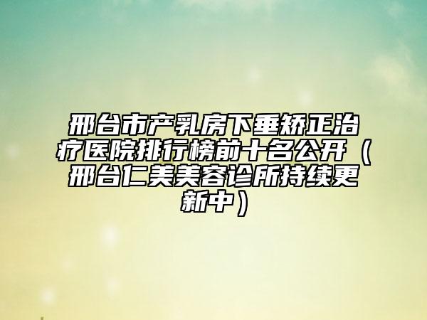 邢臺市產(chǎn)乳房下垂矯正治療醫(yī)院排行榜前十名公開(邢臺仁美美容診所持續(xù)更新中)