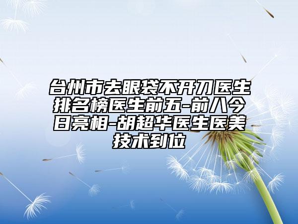 臺(tái)州市去眼袋不開刀醫(yī)生排名榜醫(yī)生前五-前八今日亮相-胡超華醫(yī)生醫(yī)美技術(shù)到位