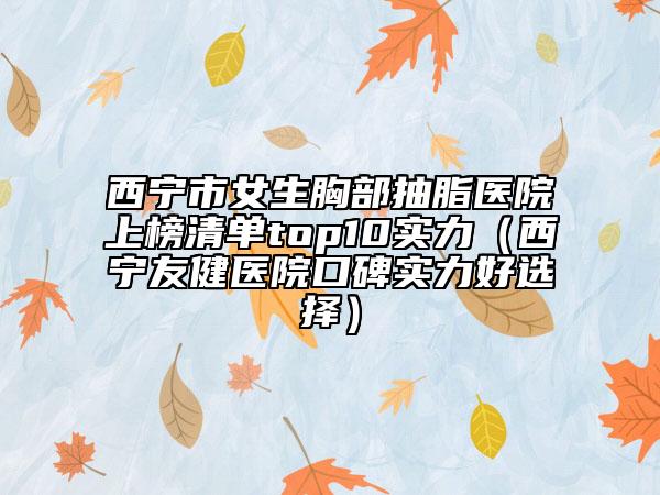 西寧市女生胸部抽脂醫(yī)院上榜清單top10實力（西寧友健醫(yī)院口碑實力好選擇）