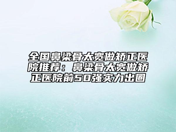 全國鼻梁骨太寬做矯正醫(yī)院推薦:鼻梁骨太寬做矯正醫(yī)院前50強(qiáng)實力出圈