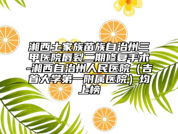 湘西土家族苗族自治州三甲醫(yī)院唇裂二期修復手術-湘西自治州人民醫(yī)院(吉首大學第一附屬醫(yī)院)均上榜