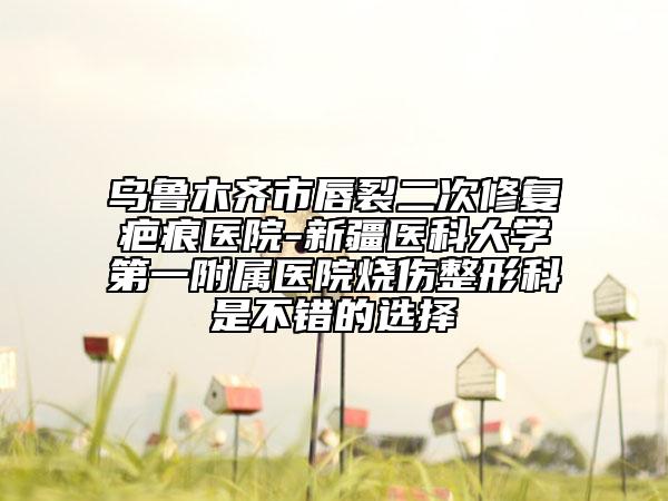 烏魯木齊市唇裂二次修復疤痕醫(yī)院-新疆醫(yī)科大學第一附屬醫(yī)院燒傷整形科是不錯的選擇