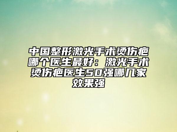 中國整形激光手術燙傷疤哪個醫(yī)生最好:激光手術燙傷疤醫(yī)生50強哪幾家效果強