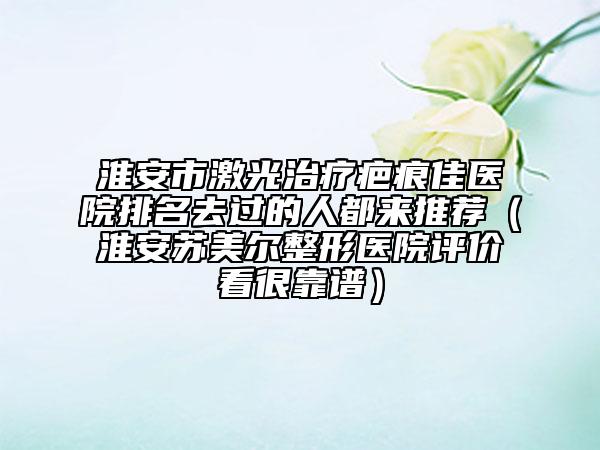 淮安市激光治療疤痕佳醫(yī)院排名去過的人都來推薦(淮安蘇美爾整形醫(yī)院評價看很靠譜)