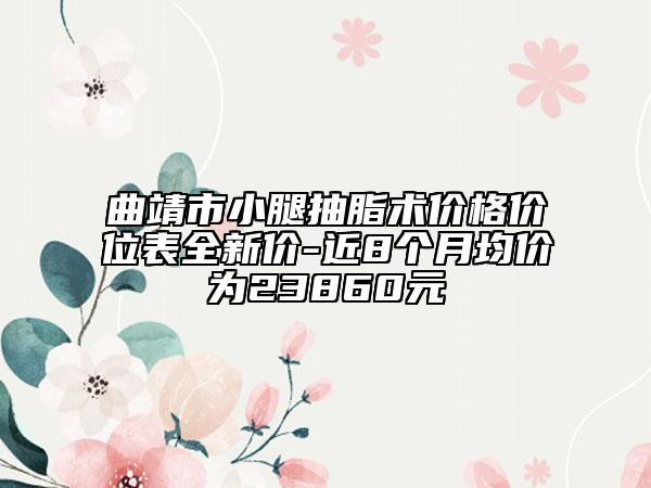 曲靖市小腿抽脂術(shù)價(jià)格價(jià)位表全新價(jià)-近8個(gè)月均價(jià)為23860元