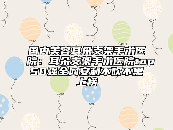 國(guó)內(nèi)美容耳朵支架手術(shù)醫(yī)院：耳朵支架手術(shù)醫(yī)院top50強(qiáng)全網(wǎng)安利不吹不黑上榜