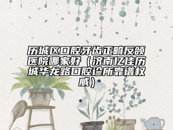 歷城區(qū)口腔牙齒正畸反頜醫(yī)院哪家好(濟南億佳歷城華龍路口腔診所靠譜權(quán)威)