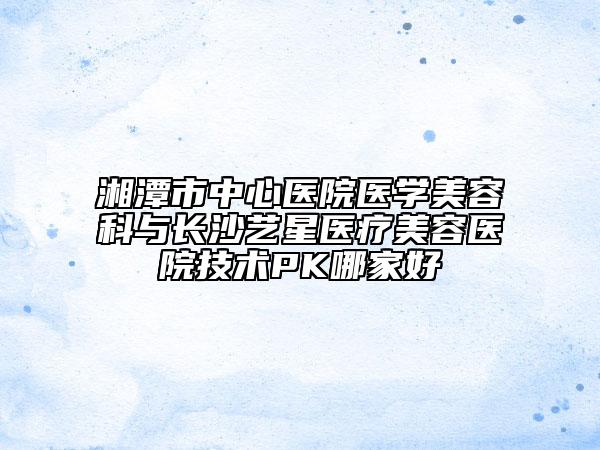 湘潭市中心醫(yī)院醫(yī)學美容科與長沙藝星醫(yī)療美容醫(yī)院技術PK哪家好