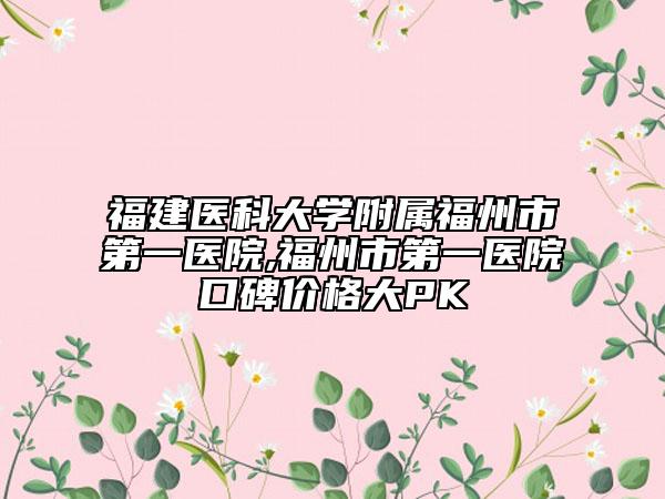 福建醫(yī)科大學附屬福州市第一醫(yī)院,福州市第一醫(yī)院口碑價格大PK
