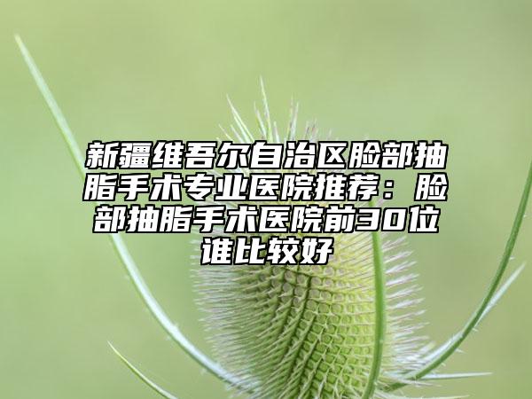 新疆維吾爾自治區(qū)臉部抽脂手術(shù)專業(yè)醫(yī)院推薦：臉部抽脂手術(shù)醫(yī)院前30位誰(shuí)比較好