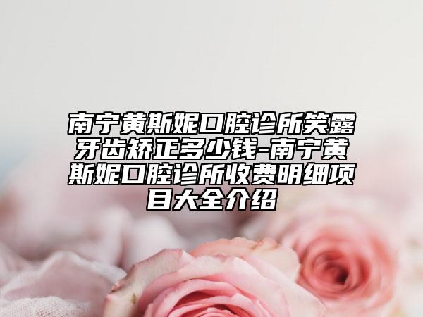 南寧黃斯妮口腔診所笑露牙齒矯正多少錢-南寧黃斯妮口腔診所收費明細項目大全介紹