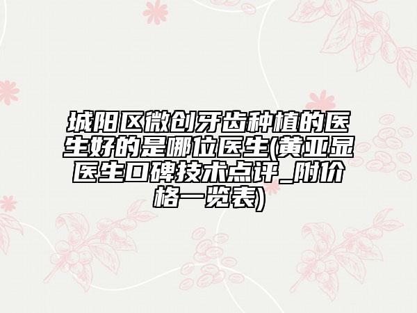 城陽區(qū)微創(chuàng)牙齒種植的醫(yī)生好的是哪位醫(yī)生(黃亞顯醫(yī)生口碑技術點評_附價格一覽表)