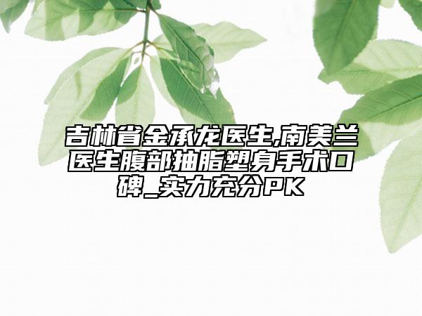 吉林省金承龍醫(yī)生,南美蘭醫(yī)生腹部抽脂塑身手術口碑_實力充分PK