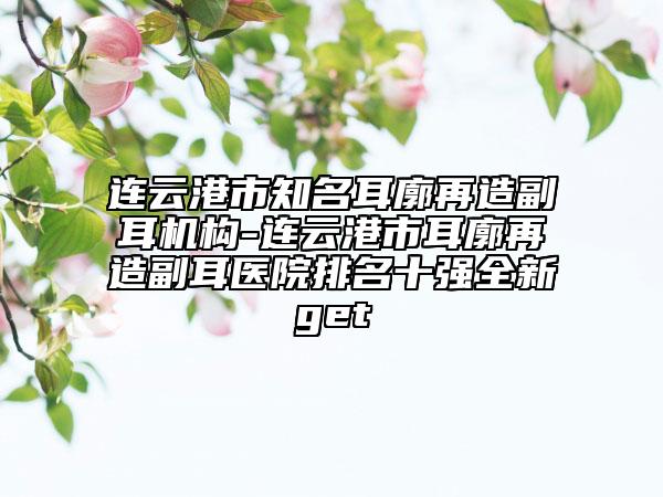 連云港市知名耳廓再造副耳機構(gòu)-連云港市耳廓再造副耳醫(yī)院排名十強全新get
