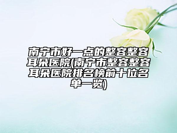 南寧市好一點(diǎn)的整容整容耳朵醫(yī)院(南寧市整容整容耳朵醫(yī)院排名榜前十位名單一覽)
