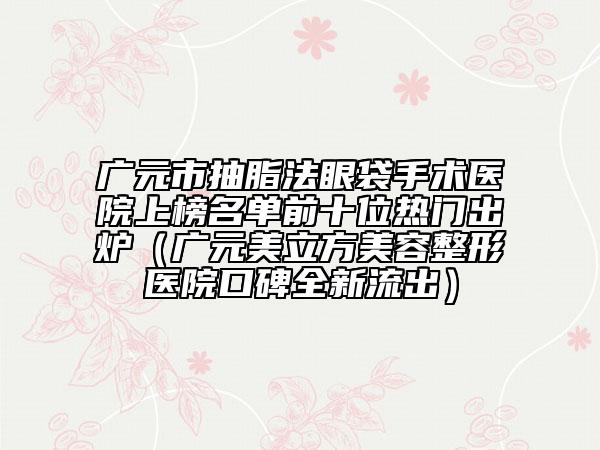 廣元市抽脂法眼袋手術(shù)醫(yī)院上榜名單前十位熱門出爐(廣元美立方美容整形醫(yī)院口碑全新流出)