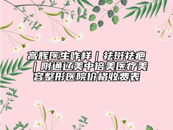 高輝醫(yī)生咋樣｜祛斑祛疤｜附通遼美中倍美醫(yī)療美容整形醫(yī)院價格收費(fèi)表