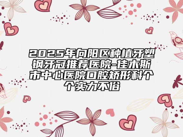 2025年向陽(yáng)區(qū)種植牙塑鋼牙冠推薦醫(yī)院-佳木斯市中心醫(yī)院口腔矯形科個(gè)個(gè)實(shí)力不俗