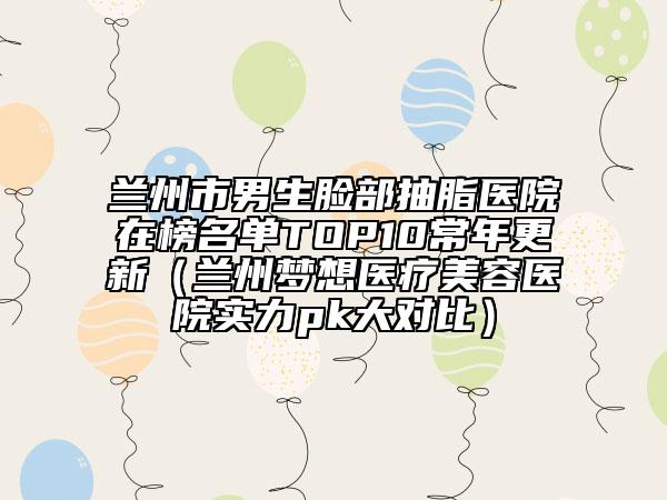 蘭州市男生臉部抽脂醫(yī)院在榜名單TOP10常年更新(蘭州夢想醫(yī)療美容醫(yī)院實力pk大對比)