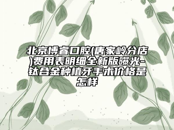北京博睿口腔(唐家?guī)X分店)費(fèi)用表明細(xì)全新版曝光-鈦合金種植牙手術(shù)價(jià)格是怎樣