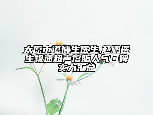 太原市諶儒生醫(yī)生,趙鵬醫(yī)生極速超聲溶脂人氣口碑實(shí)力匯總