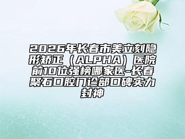 2026年長春市美立刻隱形矯正（ALPHA）醫(yī)院前10位強(qiáng)榜哪家醫(yī)-長春聚石口腔門診部口碑實力封神