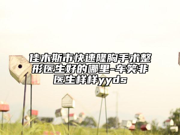 佳木斯市快速隆胸手術(shù)整形醫(yī)生好的哪里-車笑非醫(yī)生樣樣yyds