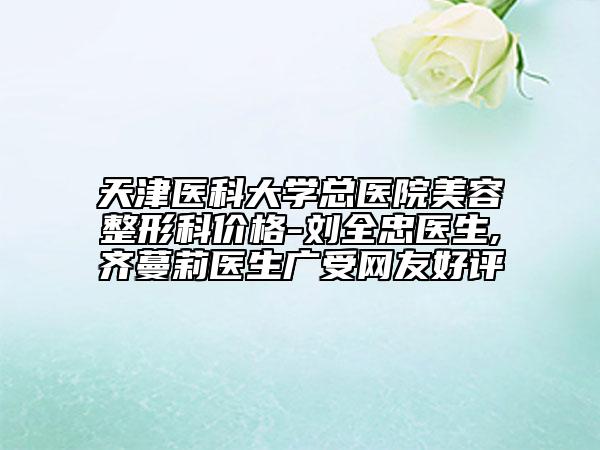 天津醫(yī)科大學總醫(yī)院美容整形科價格-劉全忠醫(yī)生,齊蔓莉醫(yī)生廣受網(wǎng)友好評
