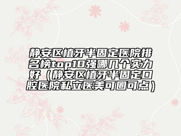 靜安區(qū)植牙半固定醫(yī)院排名榜top10強(qiáng)哪幾個(gè)實(shí)力好(靜安區(qū)植牙半固定口腔醫(yī)院私立醫(yī)美可圈可點(diǎn))