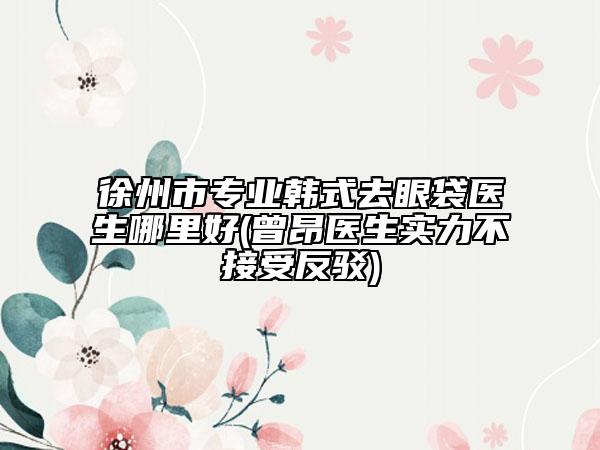 徐州市專業(yè)韓式去眼袋醫(yī)生哪里好(曾昂醫(yī)生實(shí)力不接受反駁)