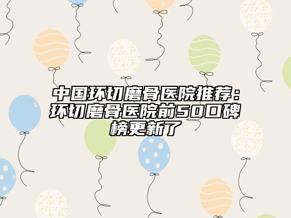 中國環(huán)切磨骨醫(yī)院推薦:環(huán)切磨骨醫(yī)院前50口碑榜更新了